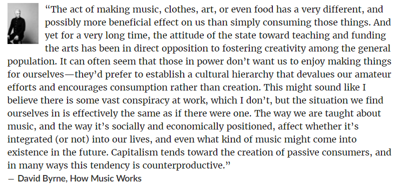 Whenever I speak with anyone new to a medium and insecure about their work, I think about this passage from David Byrne's "How Music Works," about how capitalism devalues amateur expression to encourage consumption.