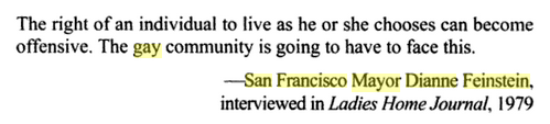 Dianne Feinstein gave an infamously homophobic interview to Ladies Home Journal in 1979. She later apologized for it when she was running for election as mayor of San Francisco & realized that she had to get the LGBTQ community's votes.