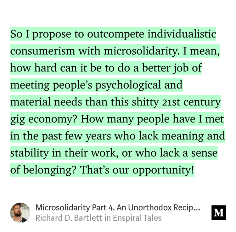 “So I propose to outcompete individualistic consumerism with microsolidarity. I mean, how hard can it be to do a better job of meeting people’s psychological and material needs than this shitty 21st century gig economy? How many people have I met in the past few years who lack meaning and stability in their work, or who…” from “Microsolidarity Part 4. An Unorthodox Recipe For Social Change” by Richard D. Bartlett.