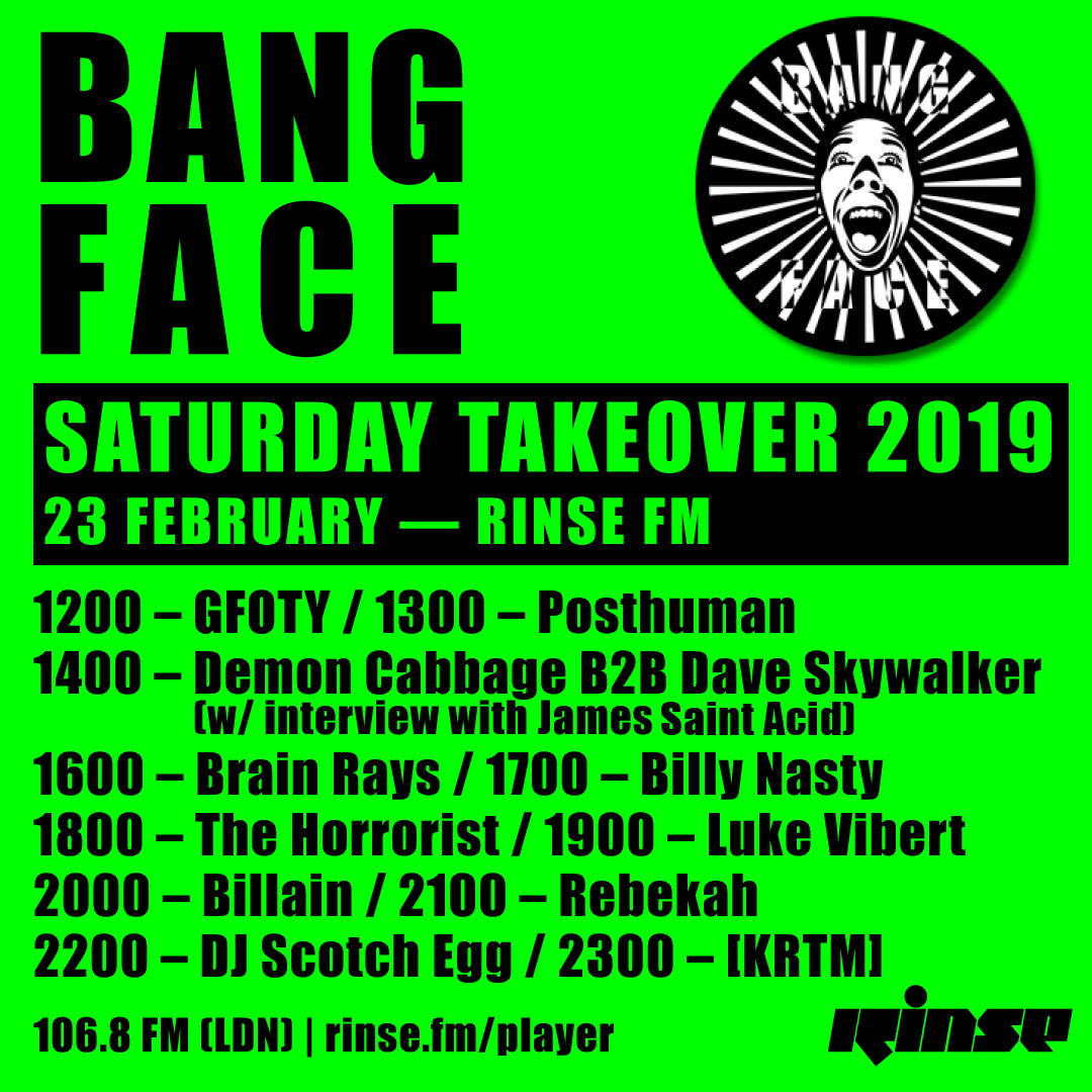 From Midday to Midnight we have <a href="/BANGFACE/">BANG FACE</a> taking over Rinse

Sets from <a href="/GFOTY/">Girlfriend Of The Year</a> <a href="/posthuman/">posthuman</a> <a href="/demoncabbage/">Demon Cabbage</a> <a href="/daveskywalker/">Dave Curran</a> James Saint Acid @brainraysmusic Billy Nasty The Horrorist <a href="/LukeVibert/">Luke Vibert</a> <a href="/Billain/">B I L L A I N / A N T I R E A L</a> Rebekah DJ Scotch Egg &amp; [KRTM]

on rinse.fm/player &amp; 106.8FM #RinseFM