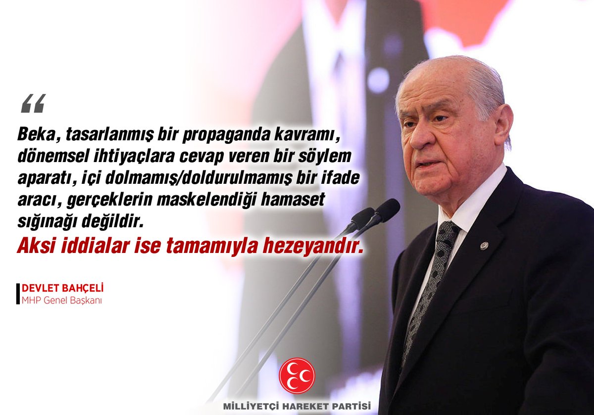 Beka, tasarlanmış bir propaganda kavramı, dönemsel ihtiyaçlara cevap veren bir söylem aparatı, içi dolmamış/doldurulmamış bir ifade aracı, gerçeklerin maskelendiği hamaset sığınağı değildir. Aksi iddialar ise tamamıyla hezeyandır.

MHP Genel Başkanı
Devlet BAHÇELİ