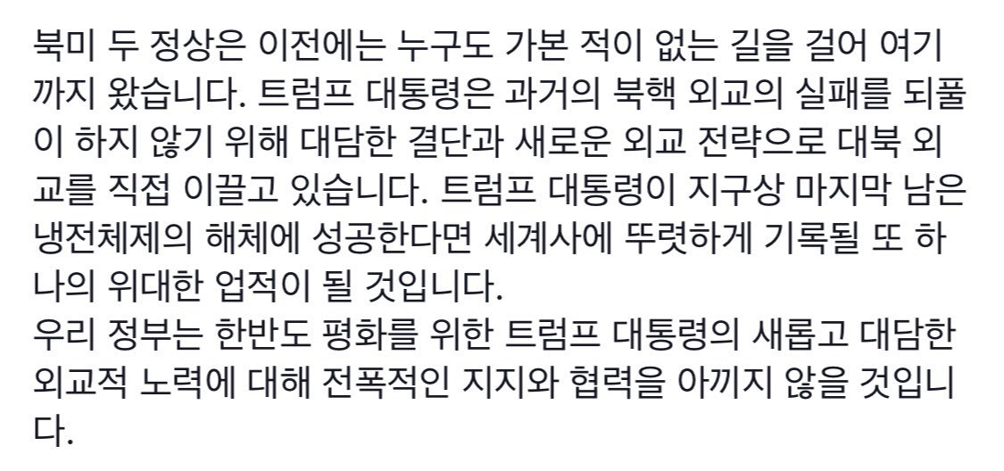 북미 정상회담이 이틀 앞으로 다가왔습니다. 트럼프 대통령은 대담한 결단과 새로운 외교 전략으로 대북 외교를 직접 이끌고 있습니다. 트럼프 대통령이 마지막 냉전체제의 해체에 성공한다면 세계사에 기록될 위대한 업적이 될 것입니다. 우리 정부도 전폭적인 지지와 협력을 아끼지 않을 것입니다.