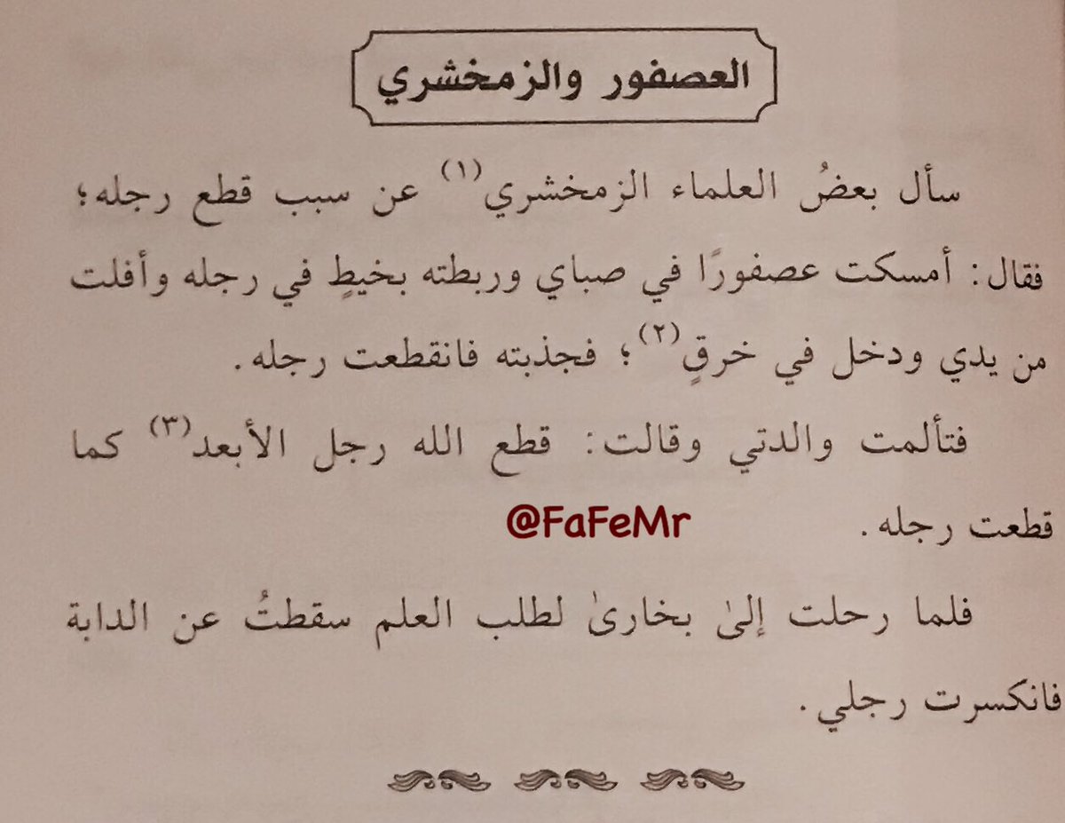 FaFeMr's tweet photo. سُئل الزمخشري عن سبب قطع رِجله، فقال: أمسكت عصفوراً في صباي وربطته بخيط في رجله وأفلتَ من يدي ودخل في خرقٍ (ثقب)، فجذبته فانقطت رِجله.
فتألمت والدتي وقالت: قطع الله رجل الأبعد (الذي ليس بقريب في النسب) كما قطعت رجله.
فلما رحلت إلى بخارى لطلب العلم سقطت عن الدابة فانكسرت رجلي. https://t.co/FpZMlUwDfm