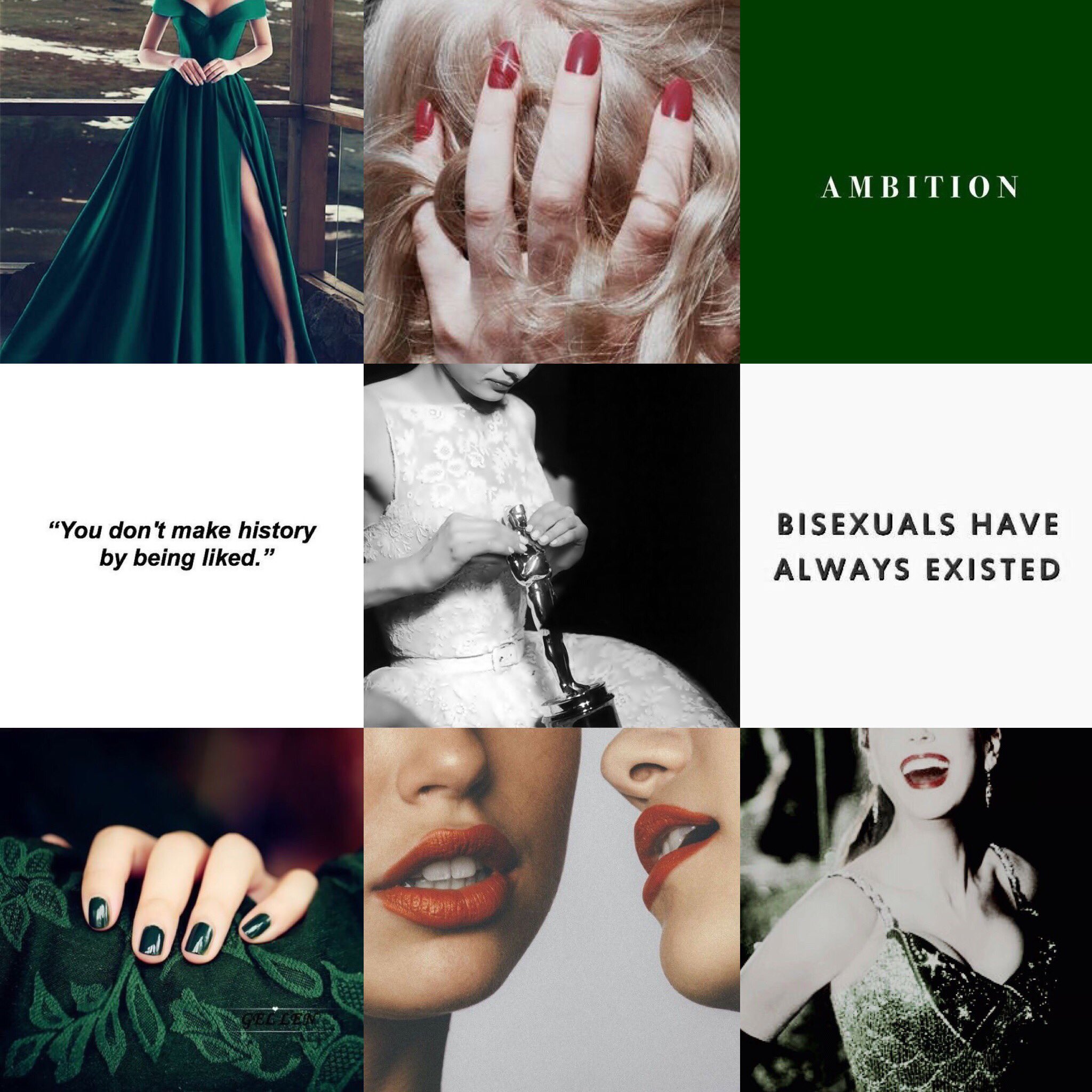 A nine image aesthetic board which features the following images, left to right:
1. A woman in an emerald floor-length gown.
2. A female hand with red pained nails grasping the back of a blonde female head.
3. The word 'AMBITION' typed in white on a green background.
4. The phrase, 'you don't make history by being liked,' in black on a white background.
5. A black and white image of a woman in a ballgown, holding an Oscar.
6. The phrase, 'bisexuals have always existed,' in black on a white background.
7. Emerald green fabric, possibly a waist or sofa, being grasped by a female hand with emerald painted nails.
8. Two women in red-orange lipstick almost kissing each other.
9. A laughing woman with red lipstick, in a sparkling emerald gown.
