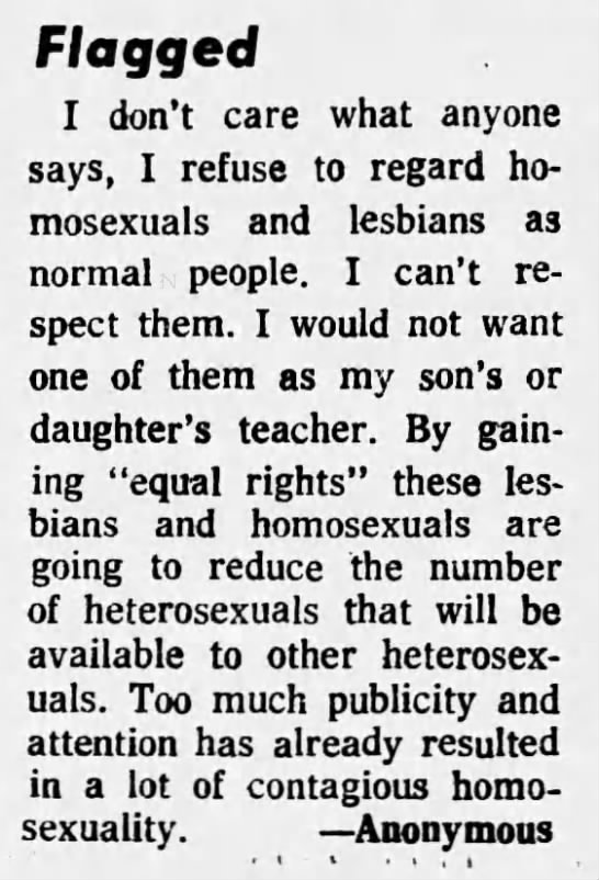 Philadelphia Daily News (Philly, Penn.) 1974-04-19"I don't care what anyone says, I refuse to regard homosexuals and lesbians as normal people."[...]"Too much publicity and attention has already resulted in a lot of contagious homosexuality."