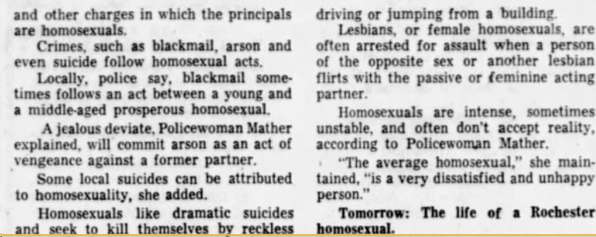 Democrat and Chronicle (Rochester, NY)  1964-03-15"Lesbians, or female homosexuals, are often arrested for assault when [...]. Homosexuals are intense, sometimes unstable, and often don't accept reality, according to Policewoman Mather."