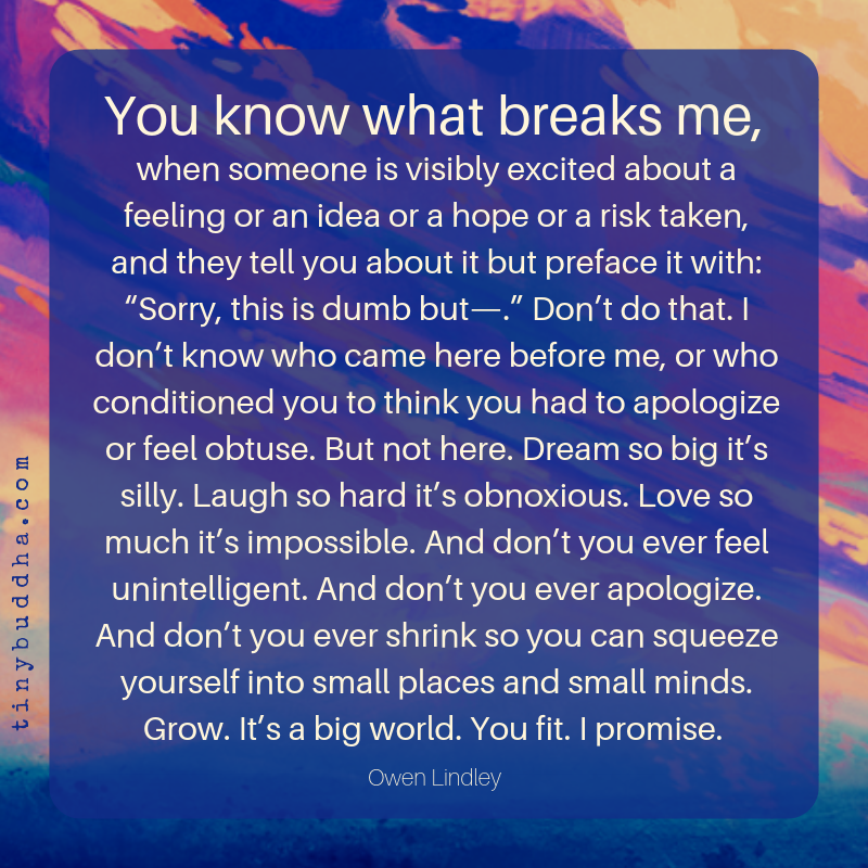 tinybuddha's tweet photo. "Dream so big it’s silly. Laugh so hard it’s obnoxious. Love so much it’s impossible. And don’t you ever feel unintelligent. And don’t you ever apologize. And don’t you ever shrink so you can squeeze yourself into small places and small minds. Grow. It’s a big world. You fit..." https://t.co/GKjXrqUGYu