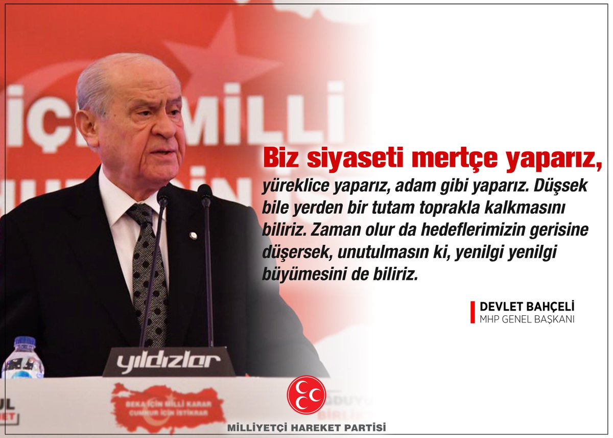 Biz siyaseti mertçe yaparız, yüreklice yaparız, adam gibi yaparız. Düşsek bile yerden bir tutam toprakla kalkmasını biliriz. Zaman olur da hedeflerimizin gerisine düşersek, unutulmasın ki, yenilgi yenilgi büyümesini de biliriz.

MHP Genel Başkanı
Devlet BAHÇELİ