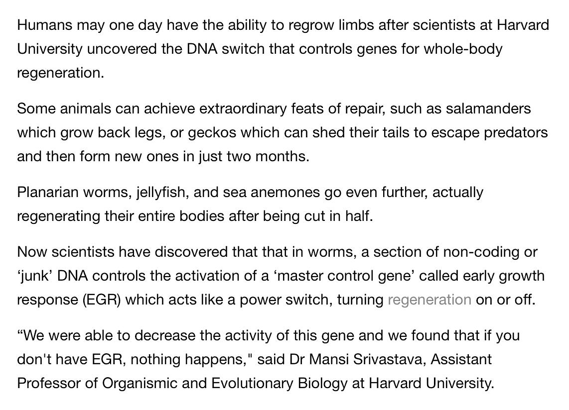 Scientists Discover That In Worms, A Section Of Non-Coding Or ‘Junk’ DNA Controls The Activation Of A ‘Master Control Gene’ Called Early Growth Response (EGR) Which Acts Like A Power Switch, Turning Regeneration On Or Off.March 14, 2019 https://sg.news.yahoo.com/harvard-university-uncovers-dna-switch-180000109.html