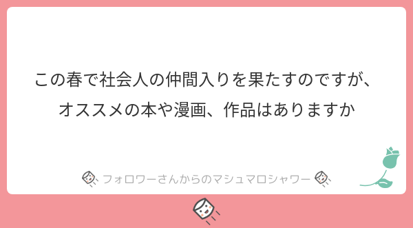 春からの新生活頑張ってね！頑張りすぎないでね！めんどくさくてもたまに湯船に浸かってね！ご飯はちゃんとあたためて食べてね！
オススメの作品は新生活に向けてな感じがいいのかな？ひとまずリプに続きます☺️
#マシュマロを投げ合おう… 