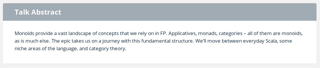 Monoids provide a vast landscape of concepts that we rely on in FP. Applicatives, monads, categories – all of them are monoids, as is much else. The epic takes us on a journey with this fundamental structure. We’ll move between everyday Scala, some niche areas of the language, and category theory.