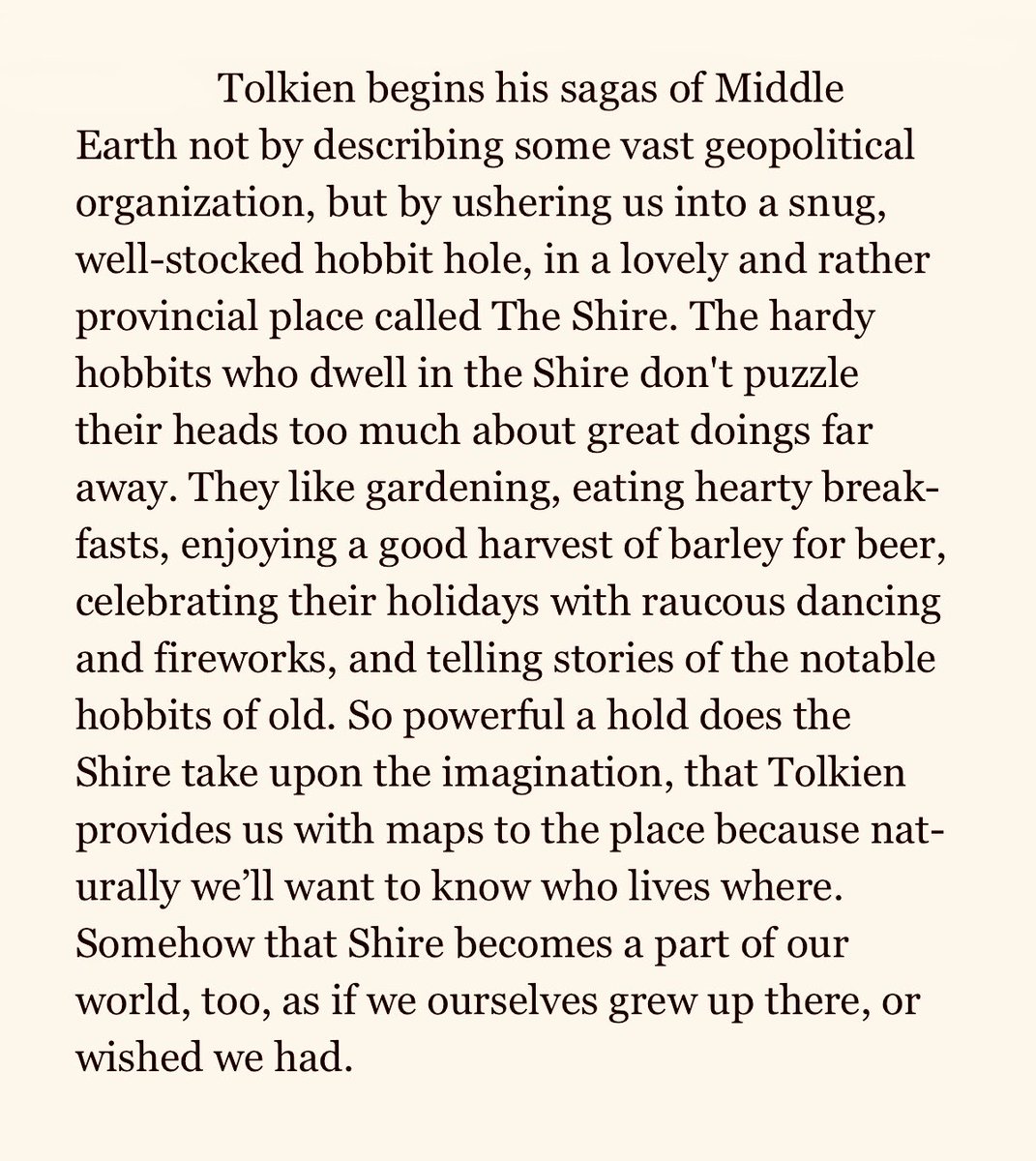“Tolkien begins his sagas of Middle Earth not by describing some vast geopolitical organization, but by ushering us into a snug, well-stocked hobbit hole, in a lovely and rather provincial place called The Shire.”—Ten Ways to Destroy the Imagination of Your Child, Anthony Esolen