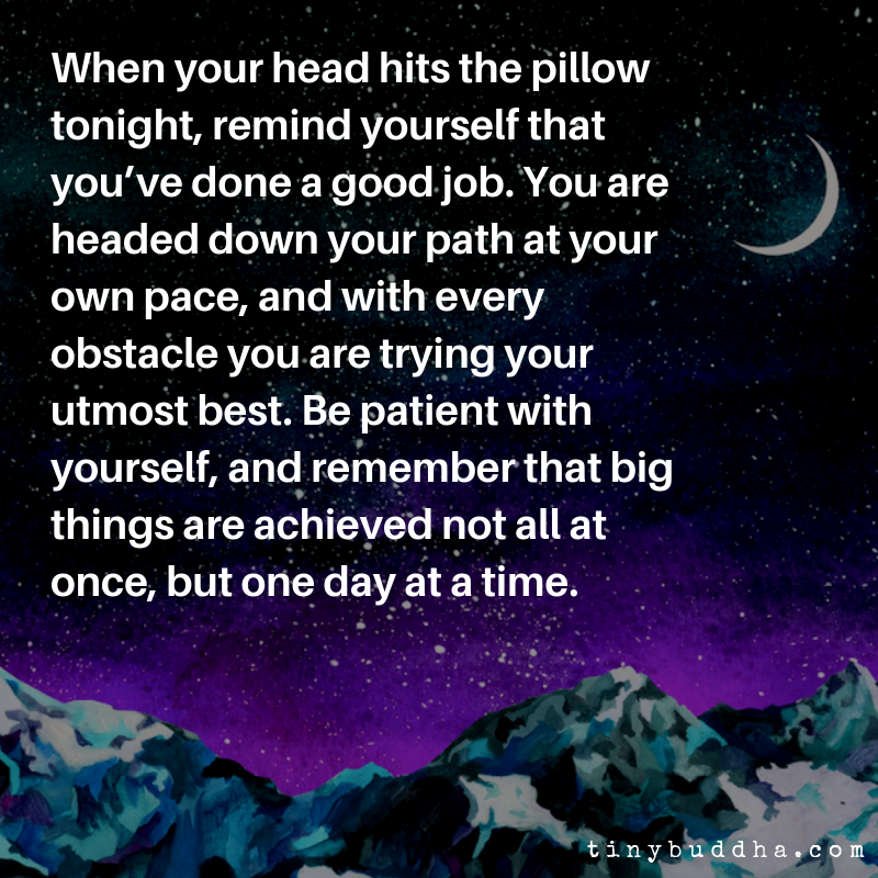 When your head hits the pillow tonight, remind yourself that you've done a good job. You're headed down your path at your own pace &amp; with every obstacle you are trying your best. Be patient with yourself &amp; remember, big things are achieved not all at once, but one day at a time.