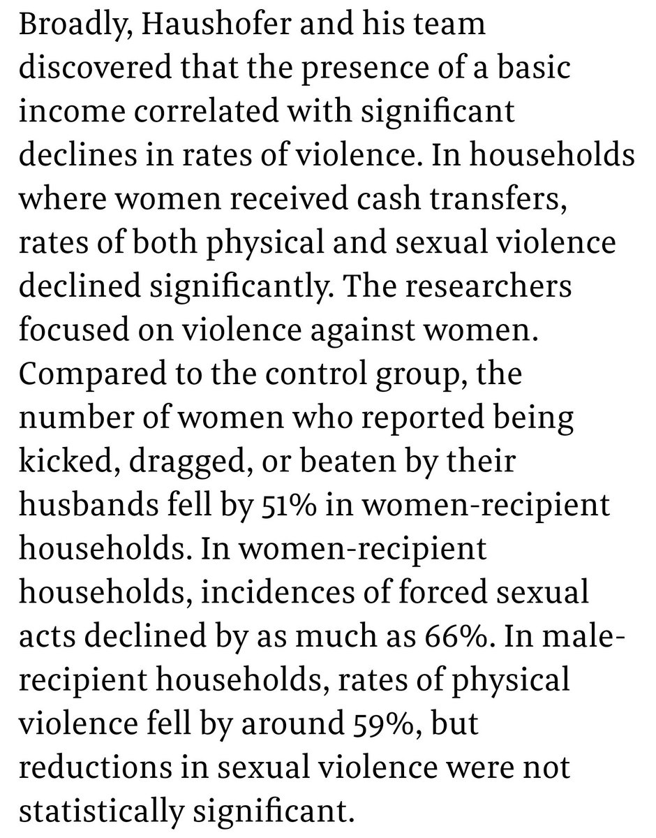 Compared to a control group, the number of women who reported being kicked, dragged, or beaten by their husbands fell by 51% in households where women received unconditional basic income. Incidences of forced sexual acts also declined by as much as 66%. https://www.fastcompany.com/90315666/how-a-basic-income-could-help-stop-domestic-violence