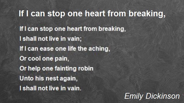 If I can stop one heart from breaking,
I shall not live in vain;
If I can ease one life the aching,
Or cool one pain,
Or help one fainting robin
Unto his nest again,
I shall not live in vain.
Emily Dickinson