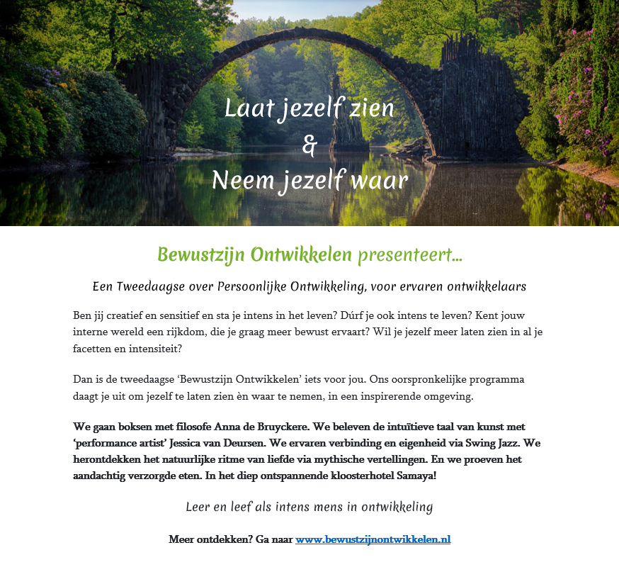Yes! Op 3 en 4 mei - volop Lente - beleven we de zinstrelende tweedaagse "Laat Jezelf Zien, Neem Jezelf Waar" over persoonlijke ontwikkeling, in het prachtige kloosterhotel Samaya.
Een hartelijke uitnodiging is op z'n plaats, en er ís nog plaats!