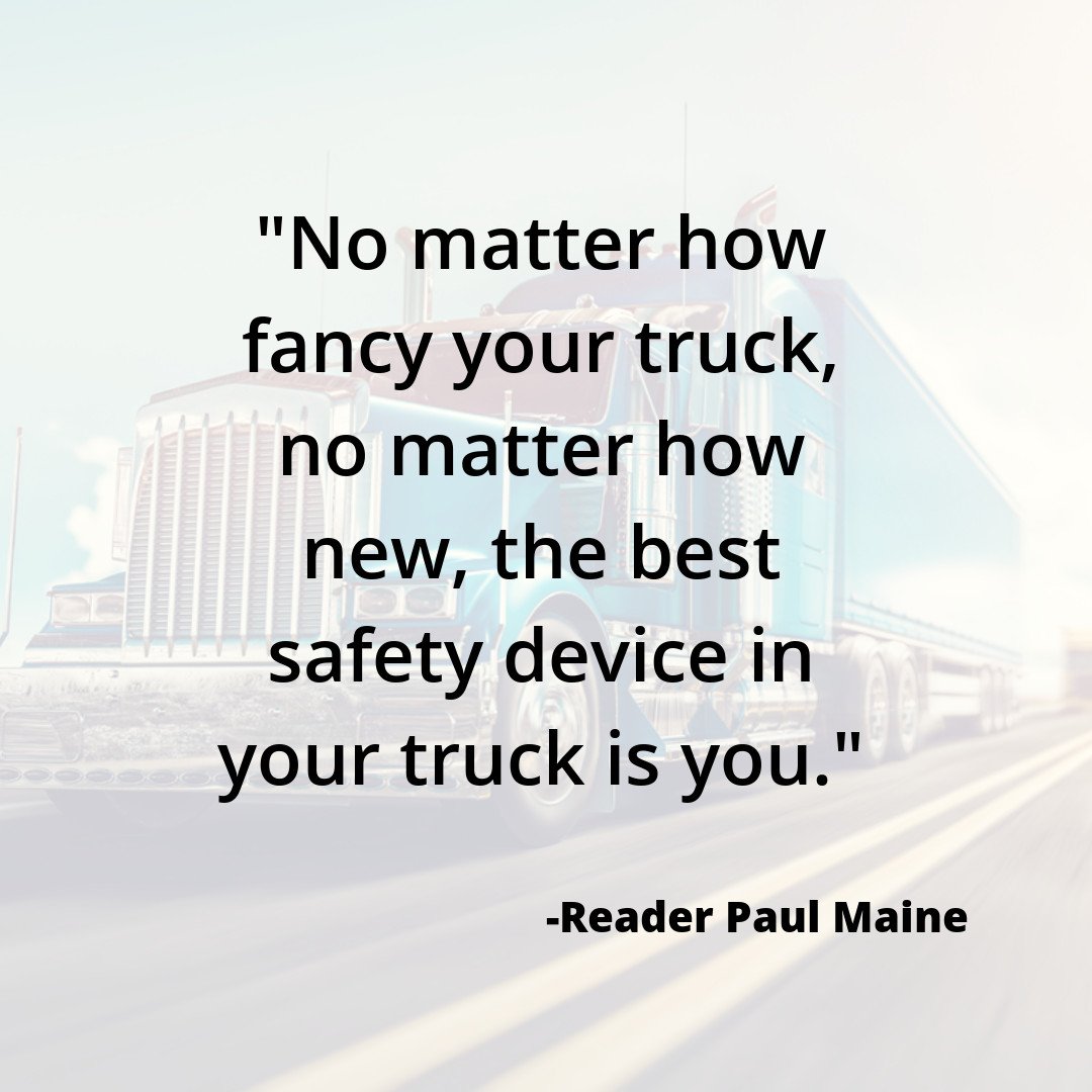 "No matter how fancy your truck, no matter how new, the best safety device in your truck is you." -Reader Paul Maine