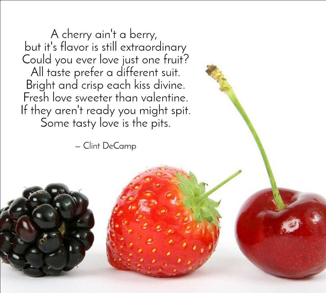 A cherry ain't a berry,
but it's flavor is still extraordinary
Could you ever love just one fruit?
All taste prefer a different suit.
Bright and crisp each kiss divine.
Fresh love sweeter than valentine.
If they aren't ready you might spit.
Some tasty love is the pits.