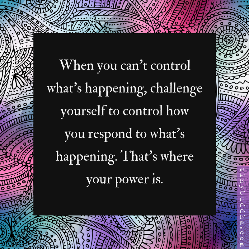 When you can't control what's happening, challenge yourself to control how you respond to what's happening. That's where your power is.