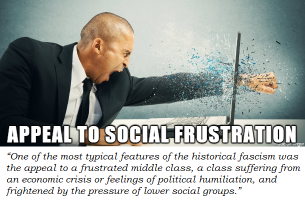 Appeal to social frustration. “One of the most typical features of the historical fascism was the appeal to a frustrated middle class, a class suffering from an economic crisis or feelings of political humiliation, and frightened by the pressure of lower social groups.”  #fascism