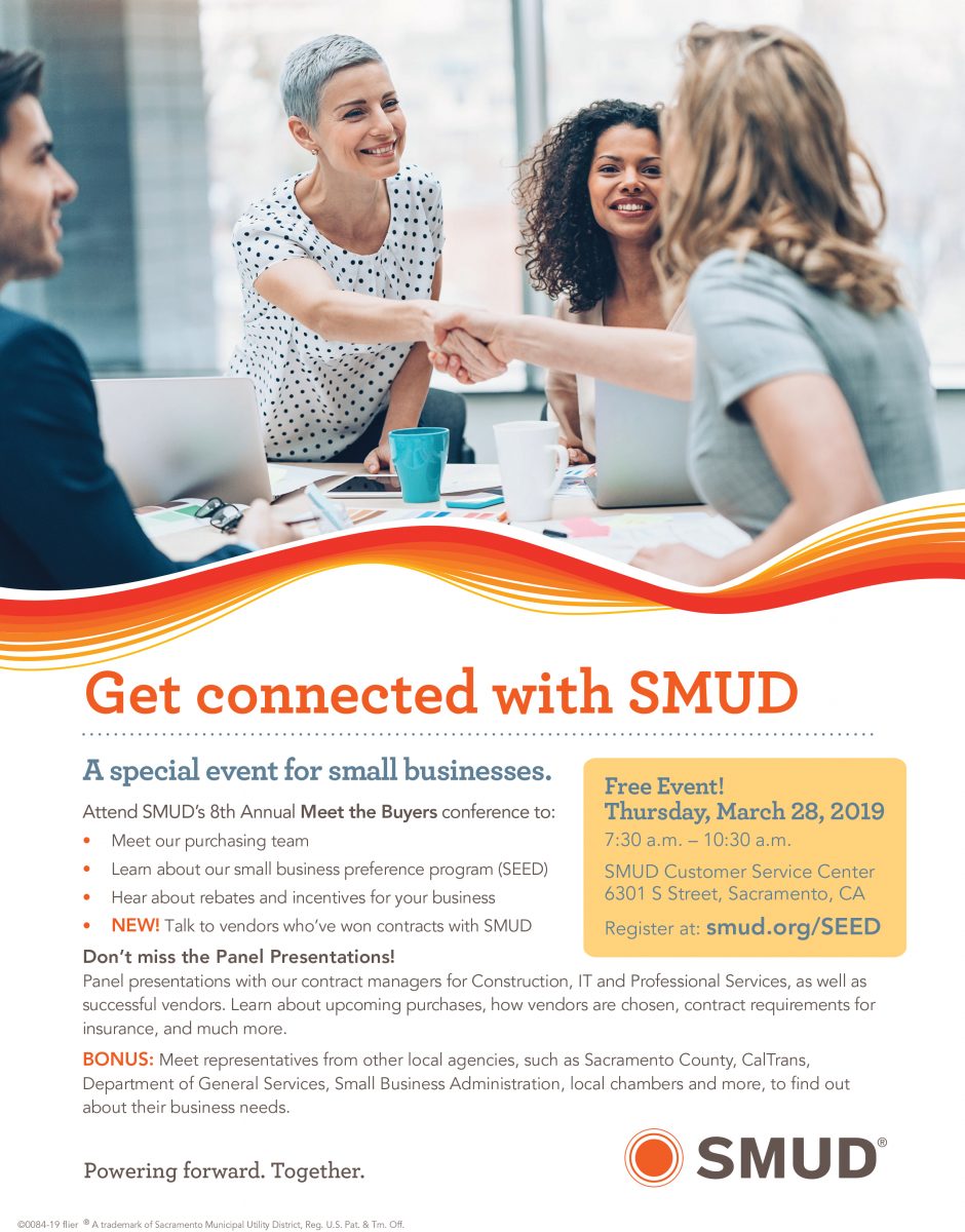 A special FREE event for small businesses!
Attend SMUD's 8th Annual Meet the Buyers conference:
WHEN: Thursday, March 28,2019
TIME: 7:30am-10:30am
WHERE: SMUD Customer Service Center
               6301 5 St, Sacramento, CA
REGISTER AT: smud.org/SEED
See you all there!