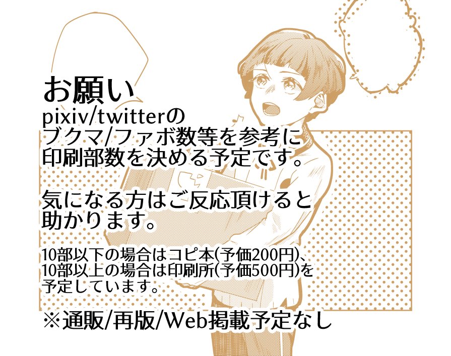 初参加で部数が読めないので、pixiv/Twitterのファボ数等を参考に印刷部数を決めようと考えています。ご反応頂いた分は刷ろうと思います。10部以下だとコピ本(200円)、10部以上だと印刷所(500円)にお願いする予定です。
気になる方はファボ等ご協力頂けますと助かります。
よろしくお願いいたします。 