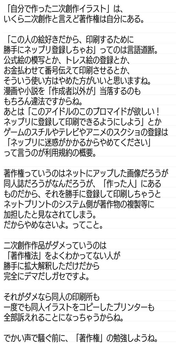 鰐助さん ネットプリントの件 著作権が って言ってる人がいるけどその規約は 公式や他人が作成した画像 著作権 や 他人を撮影した写真 肖像権 を無許諾でネットプリントに登録すること が法に抵触するから規約違反になるけど 自分で描いたものは