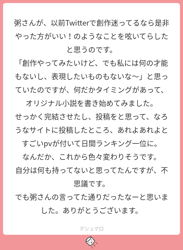 わー!泣ける…!
もちろん貴方様の才能あってのことですが、始めるための勇気ってあると思うので、才能を発揮するためのキッカケとなれたならこんな嬉しいことないです!
(内緒で作品名教えてほしい
#マシュマロを投げ合おう…