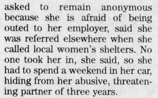 Arizona Daily Star (Tucson, AZ) 1999-05-05Gays"Despite that, one woman, who asked to remain anonymous because...said she was referred elsewhere when she called local women's shelters. No one took her in, she said, so she had to spend a weekend in her car, hiding from her"