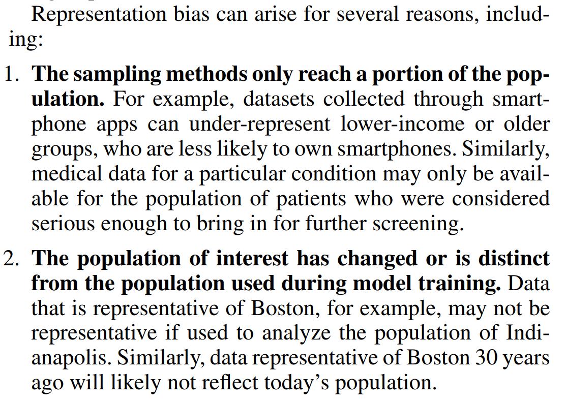 Representation bias can arise for several reasons, including:
1. The sampling methods only reach a portion of the population. For example, datasets collected through smartphone apps can under-represent lower-income or older
groups, who are less likely to own smartphones. Similarly,
medical data for a particular condition may only be available for the population of patients who were considered
serious enough to bring