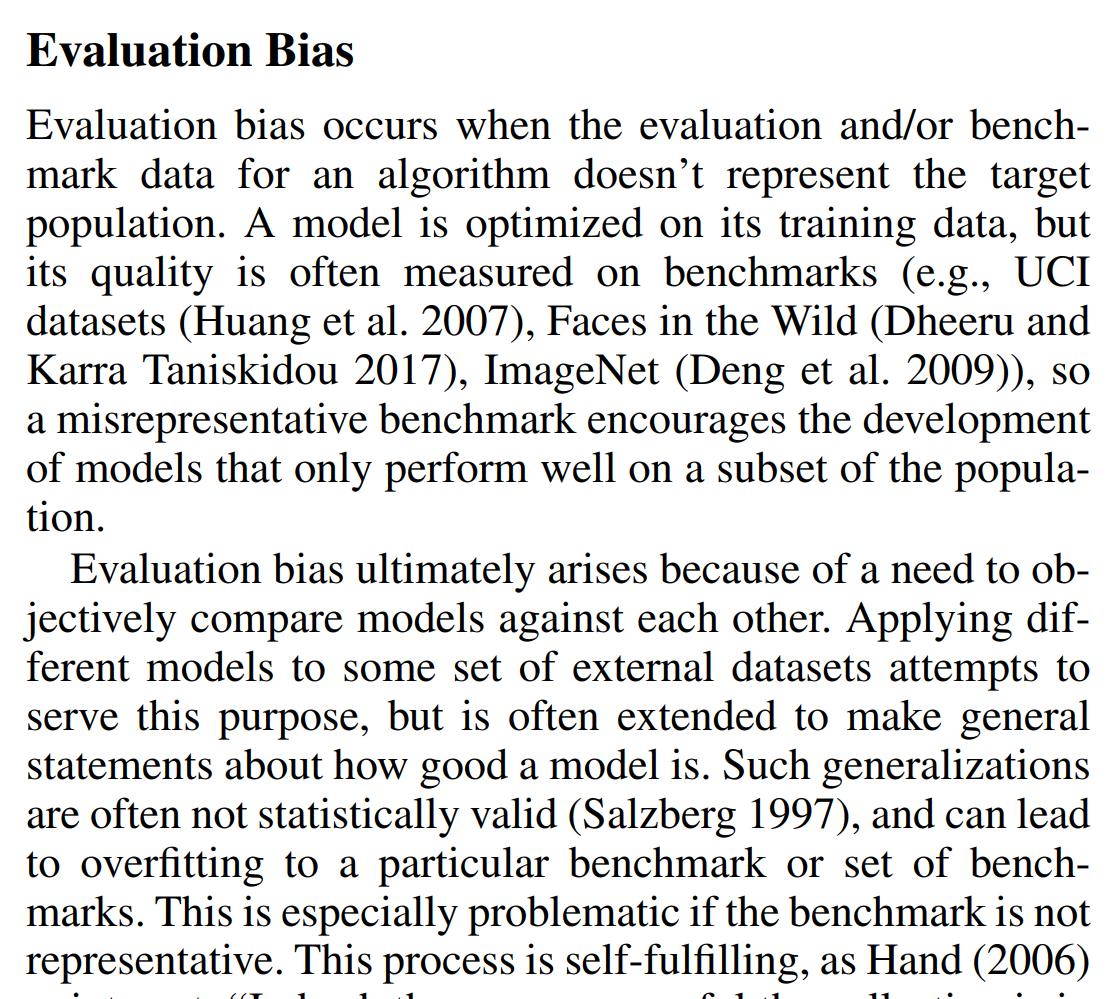 Evaluation bias occurs when the evaluation and/or benchmark data for an algorithm doesn’t represent the target
population. A model is optimized on its training data, but
its quality is often measured on benchmarks (e.g., UCI
datasets (Huang et al. 2007), Faces in the Wild (Dheeru and
Karra Taniskidou 2017), ImageNet (Deng et al. 2009)), so
a misrepresentative benchmark encourages the development
of models that only p