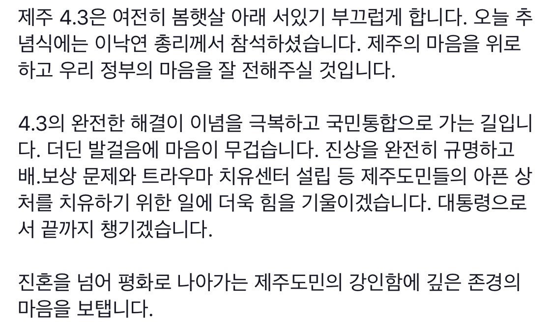 제주 4.3의 완전한 해결이 이념을 극복하고 국민통합으로 가는 길입니다. 더딘 발걸음에 마음이 무겁습니다. 진상을 완전히 규명하고 배보상 문제와 트라우마 치유센터 설립 등 제주도민들의 아픈 상처를 치유하기 위한 일에 더욱 힘을 기울이겠습니다. 대통령으로서 끝까지 챙기겠습니다.