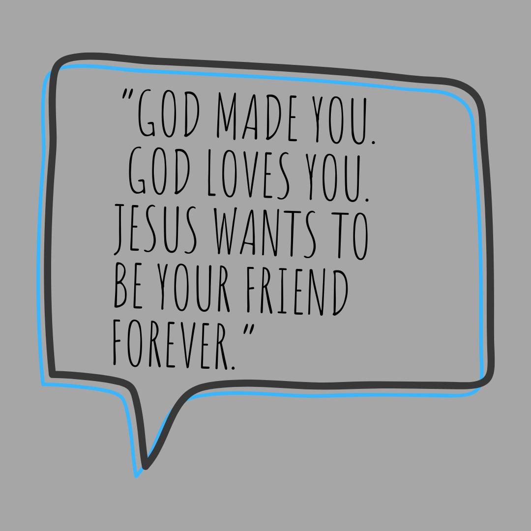 Repeat simple but powerful phrases to your kids that will have a lasting impact, like “God made you, God loves you. Jesus wants to be your friend forever.”