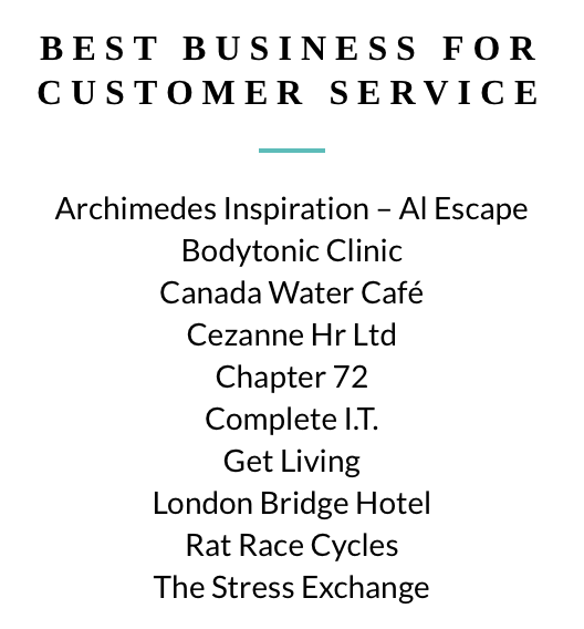 Finalists Best Business for Customer Service, sponsored by <a href="/WatesGroup/">Wates Group</a>

<a href="/AI_escape/">AI Escape</a> <a href="/bodytonicUK/">bodytonic clinic</a> <a href="/CanadaWaterCafe/">Canada Water Cafe</a> <a href="/CezanneHR/">Cezanne HR</a> <a href="/Chapter_72/">Chapter 72</a> @CompleteITLtd <a href="/getliving/">Get Living</a> <a href="/LondBridgeHotel/">London Bridge Hotel</a> <a href="/ratracecycles/">Pete,Rat Race Cycles</a> @StressExchange See the full list at southwarkawards.co.uk #SouthwarkAwards