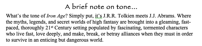 The section on tone is HUGELY important to the audience. Here's how I described the tone of my supernatural thriller for Skydance and Freeform, Iron Age (and how I described magic working!) No need to be fancy, just paint a picture for your readers!