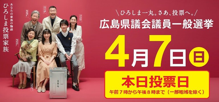 広島県 今日は広島県議会議員選挙の投票日です 広島の明日を決める 大切な選挙です 必ず投票へ行きましょう 投票時間は一部の地域を除いて午後８時までです ひろしま一丸 さあ 投票へ 特設ページで 動画 ひろしま投票家族 も公開中