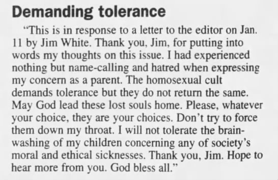 The Signal (Santa Clarita, California). 1999-01-15"I had experienced nothing but name-calling and hatred when expressing my concern as a parent. The homosexual cult demands tolerance but they do not return the same."