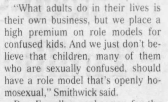 The Courier-Journal (Louisville, Kentucky) 2000-04-15"we place a high premium on role models for confused kids. And we just don't believe that children, many of them who are sexually confused, should have a role model that's openly homosexual"