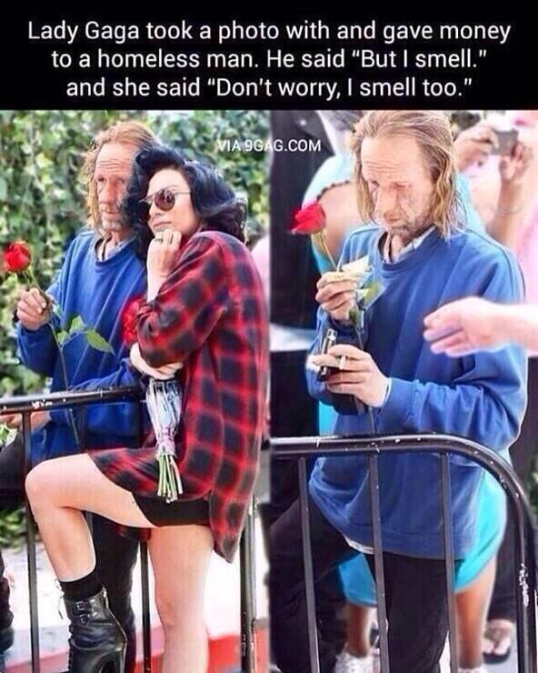 レディーガガはホームレスの男性と写真を撮り、お金を渡した。
彼は言った。「私はくさいですよ」
しかしガガはこう言った 
「心配しないで、あたしもよ」
だからガガが好き…

音楽だけじゃなくて
人柄も含めて全部。