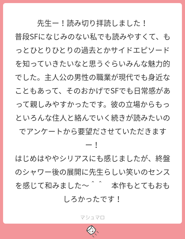 わー嬉しい?
アンケートもありがとうございます！
ネタバレまで配慮いただき助かります！
いつもと全く違うことをやりましたが、私らしい、と今作も楽しんでくださったのが一番嬉しいです…！
#マシュマロを投げ合おう… 