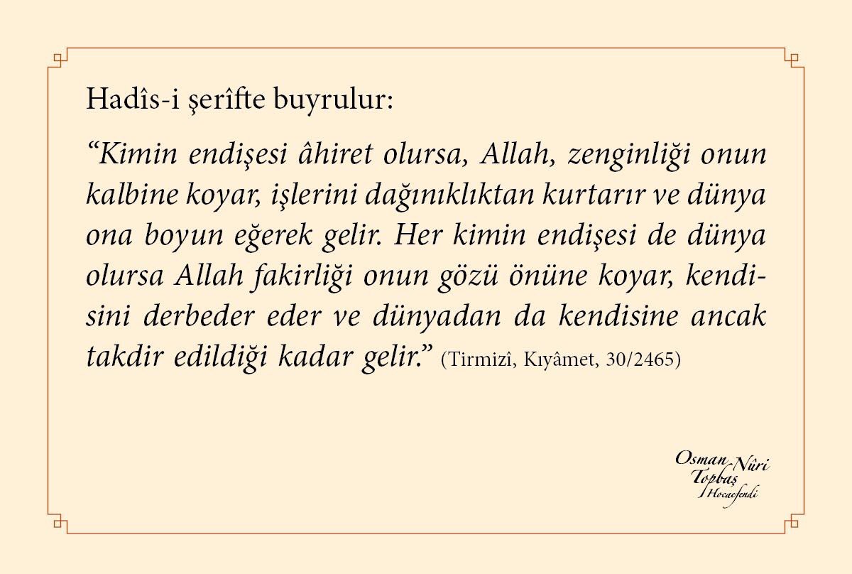 Hadîs-i şerîfte buyrulur:
“Kimin endişesi âhiret olursa, Allah, zenginliği onun kalbine koyar, işlerini dağınıklıktan kurtarır ve dünya ona boyun eğerek gelir. Her kimin endişesi de dünya olursa...