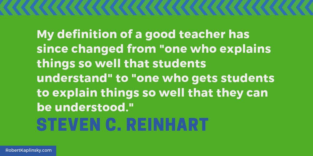 "My definition of a good teacher has since changed from 'one who explains things so well that students understand' to 'one who gets students to explain things so well that they can be understood.'" — Steven C. Reinhart from bit.ly/2DU3Za9 #iteachmath #MTBoS