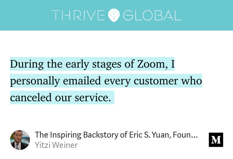 “During the early stages of Zoom, I personally emailed every customer who canceled our service.…” from “The Inspiring Backstory of Eric S. Yuan, Founder and CEO of Zoom” by Yitzi Weiner.