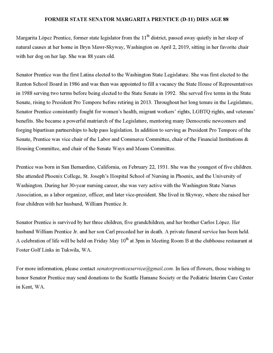 FORMER STATE SENATOR MARGARITA PRENTICE (D-11) DIES AGE 88
Margarita López Prentice, former state legislator from the 11th district, passed away quietly in her sleep of
natural causes at her home in Bryn Mawr-Skyway, Washington on April 2, 2019, sitting in her favorite chair
with her dog on her lap. She was 88 years old.
Senator Prentice was the first Latina elected to the Washington State Legislature. She was first