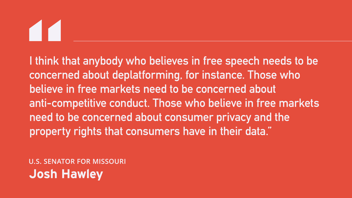 Quote from Senator Josh Hawley: "I think that anybody who believes in free speech needs to be concerned about deplatforming, for instance. Those who believe in free markets need to be concerned about anti-competitive conduct. Those who believe in free markets need to be concerned about consumer privacy and the property rights that consumers have in their data.”