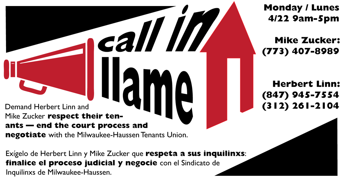 NOW! Call-in for: ¡AHORA!
Campaña de llamadas para:
Milwaukee-Haussen Tenants Union

Demand: drop court process! Negotiate!
Lo exígemos: Finalice el proceso judicial! Negocie!

Mike Zucker:
773-407-8989
Herbert Linn: 
847-945-7554
312-261-2104