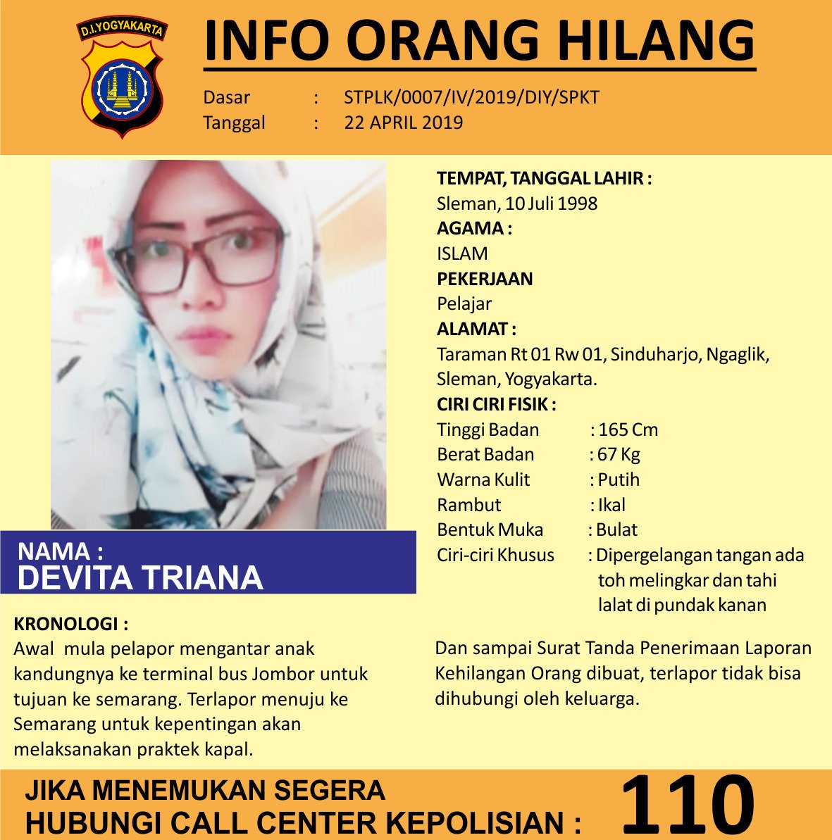 INFO ORANG HILANG
Dasar:STPLK/0007/IV/2019/DIY/SPKT
Tanggal:22 APRIL 2019 

NAMA : DEVITA TRIANA

TEMPAT, TANGGAL LAHIR : Sleman, 10 Juli 1998

ALAMAT : Taraman Rt 01 Rw 01, Sinduharjo, Ngaglik, Sleman, Yogyakarta.

Jika menemukan segera hubungi Call Center Kepolisian : 110
