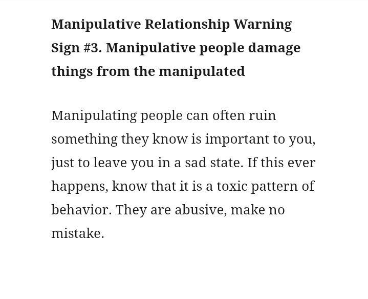 (3) They know your weakspot. Pasangan yg manipulatif seringkali dengan sengaja merusak sesuatu hal yg berharga buatmu. Hanya untuk buat kamu ngerasa sedih mendalam dan depresi. Ini tipe paling sampah dan brengsek.