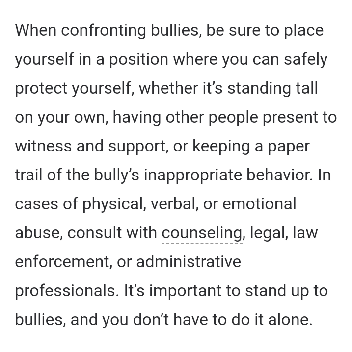 (7). Satu kata. LAWAN. Standar pelaku bully mah selalu ngincer target yg dirasa lebih lemah. Sebetulnya mereka pengecut. Jadi kalo kamu berani ngelawan, mereka gak akan sembarangan main-main sama kamu. Kamu gak akan dianggap sebelah mata. Tp tetep pertimbangkan safety ya.