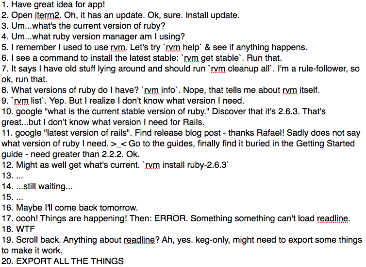 Steps 1-20 of a very long saga of getting the latest ruby and rails. First iterm has to update. Then I can't remember what ruby version manager I was using. Then I don't know what version of ruby I need. THEN I don't know what version of ruby works with the latest rails. Then I get a mysterious readline error when I finally figure out all those things...